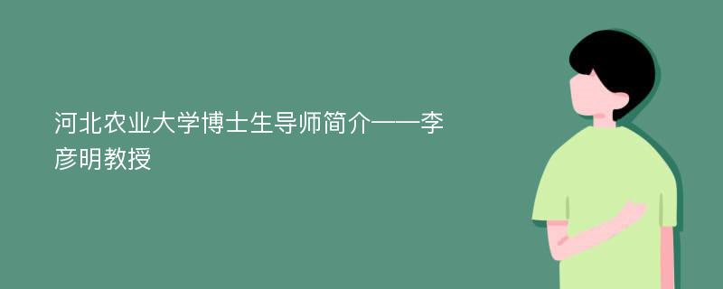 河北农业大学博士生导师简介——李彦明教授