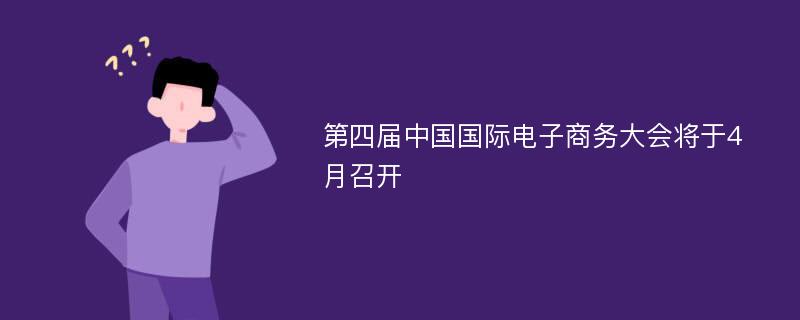 第四届中国国际电子商务大会将于4月召开