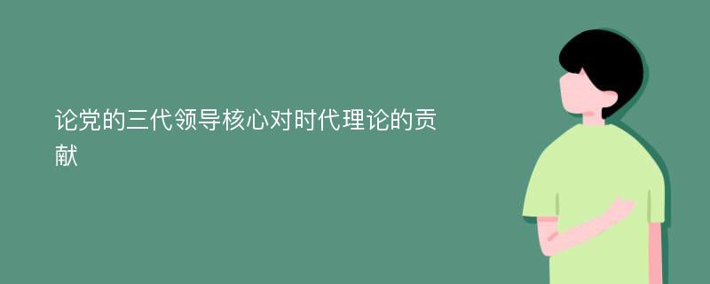 论党的三代领导核心对时代理论的贡献