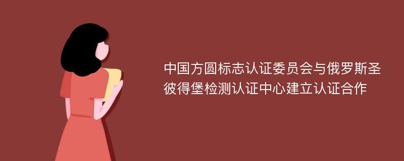 中国方圆标志认证委员会与俄罗斯圣彼得堡检测认证中心建立认证合作