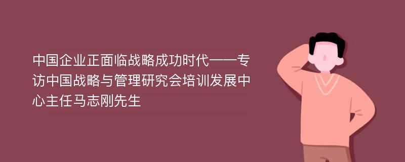 中国企业正面临战略成功时代——专访中国战略与管理研究会培训发展中心主任马志刚先生